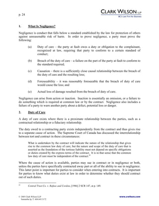 p. 24
© 2005 Clark Wilson LLP www.cwilson.com
Samantha Ip, T. 604.643.3172
1. What Is Negligence?
Negligence is conduct that falls below a standard established by the law for protection of others
against unreasonable risk of harm. In order to prove negligence, a party must prove the
following:
(a) Duty of care – the party at fault owes a duty or obligation to the complainant,
recognized at law, requiring that party to conform to a certain standard of
conduct;
(b) Breach of the duty of care – a failure on the part of the party at fault to conform to
the standard required;
(c) Causation – there is a sufficiently close causal relationship between the breach of
the duty of care and the resulting loss;
(d) Foreseeability – it was reasonably foreseeable that the breach of duty of care
would cause the loss; and
(e) Actual loss of damage resulted from the breach of duty of care.
Negligence can arise from action or inaction. Inaction is essentially an omission, or a failure to
do something which is required at common law or by the contract. Negligence also includes a
failure of a party to warn another party about a defect, potential loss or danger.
2. Duty of Care
A duty of care exists where there is a proximate relationship between the parties, such as a
contractual relationship or a fiduciary relationship.
The duty owed to a contracting party exists independently from the contract and thus gives rise
to a separate cause of action. The Supreme Court of Canada has discussed the interrelationship
between tort and contract in these circumstances:
What is undertaken by the contract will indicate the nature of the relationship that gives
rise to the common law duty of care, but the nature and scope of the duty of care that is
asserted as the foundation of the tortious liability must not depend on specific obligations
or duties created by the express terms of the contract. It is in that sense that the common
law duty of care must be independent of the contract.41
Where the cause of action is available, parties may sue in contract or in negligence or both,
unless the parties have specifically contracted away part or all of the ability to sue in negligence.
This latter point is important for parties to consider when entering into contracts. It is important
for parties to know what duties exist at law in order to determine whether they should contract
out of such duties.
41
Central Trust Co. v. Rafuse and Cordon, [1986] 2 SCR 147, at p. 149.
 