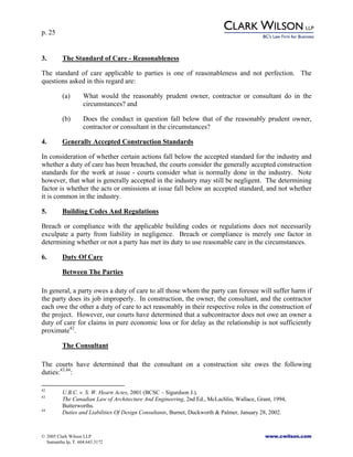 p. 25
© 2005 Clark Wilson LLP www.cwilson.com
Samantha Ip, T. 604.643.3172
3. The Standard of Care - Reasonableness
The standard of care applicable to parties is one of reasonableness and not perfection. The
questions asked in this regard are:
(a) What would the reasonably prudent owner, contractor or consultant do in the
circumstances? and
(b) Does the conduct in question fall below that of the reasonably prudent owner,
contractor or consultant in the circumstances?
4. Generally Accepted Construction Standards
In consideration of whether certain actions fall below the accepted standard for the industry and
whether a duty of care has been breached, the courts consider the generally accepted construction
standards for the work at issue - courts consider what is normally done in the industry. Note
however, that what is generally accepted in the industry may still be negligent. The determining
factor is whether the acts or omissions at issue fall below an accepted standard, and not whether
it is common in the industry.
5. Building Codes And Regulations
Breach or compliance with the applicable building codes or regulations does not necessarily
exculpate a party from liability in negligence. Breach or compliance is merely one factor in
determining whether or not a party has met its duty to use reasonable care in the circumstances.
6. Duty Of Care
Between The Parties
In general, a party owes a duty of care to all those whom the party can foresee will suffer harm if
the party does its job improperly. In construction, the owner, the consultant, and the contractor
each owe the other a duty of care to act reasonably in their respective roles in the construction of
the project. However, our courts have determined that a subcontractor does not owe an owner a
duty of care for claims in pure economic loss or for delay as the relationship is not sufficiently
proximate42
.
The Consultant
The courts have determined that the consultant on a construction site owes the following
duties:43,44
:
42
U.B.C. v. S. W. Hearn Actes, 2001 (BCSC – Sigurdson J.).
43
The Canadian Law of Architecture And Engineering, 2nd Ed., McLachlin, Wallace, Grant, 1994,
Butterworths.
44
Duties and Liabilities Of Design Consultants, Burnet, Duckworth & Palmer, January 28, 2002.
 