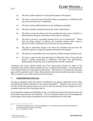 p. 26
© 2005 Clark Wilson LLP www.cwilson.com
Samantha Ip, T. 604.643.3172
(a) The duty to make inquiries as to the specific purpose of the project;
(b) The duty to warn the owner of possible adverse consequences or difficulties that
may arise from the owner’s instructions;
(c) The duty to retain additional advice on new techniques or products;
(d) The duty to prepare a design that meets the client’s requirements;
(e) The duty to revise the design when the consultant becomes aware of defects or
other problems during the construction of the project or structure;
(f) The duty to provide a reasonable estimate of the cost of construction45
. Where
there are design changes or inflation, the consultant remains under a duty to
advise the owner of increased costs in the form of a revised estimate;
(g) The duty to subcontract design work where the consultant does not have the
sufficient expertise or capacity to properly design the entire project;
(h) The duty to use reasonable care in the selection of further design consultants; and
(i) The duty to supervise the work and inspect it sufficiently often to ensure that the
project is being constructed in conformity with plans and specifications.
Responsibility for how the work is performed lies with the contractors.
Contractors and owners should include any of the above-cited common law duties of the
consultant in the contract if they anticipate an issue or problem in that regard. A contractual term
is the strongest basis of a claim against another party. Alternatively, if a common law duty does
not exist for a particular need or issue, then contractors and owners should ensure that a contract
term is created to cover what common law fails to ensure.
7. Contracting Out of Tort Law
Any duty or obligation under the contract is in addition to any duties or obligations at law, unless
you specifically indicate otherwise in the contract documents46
. Therefore, you must be aware
not only of what the contract requires you to do or not to do, but also of your obligations at law,
no matter what your role in the project may be.
If you anticipate needing some flexibility at law, you should incorporate the necessary terms into
the Contract to provide for such flexibility. This is an important step in your risk management.
In that regard, lawyers play an important role in risk management at an early stage.
45
Note that if a dispute arises over the reasonableness of an estimate, the consultant has the burden of
proving that the estimate was reasonable.
46
GC 1.3 of CCDC 2 - 1994
 