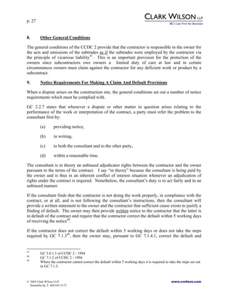 p. 27
© 2005 Clark Wilson LLP www.cwilson.com
Samantha Ip, T. 604.643.3172
8. Other General Conditions
The general conditions of the CCDC 2 provide that the contractor is responsible to the owner for
the acts and omissions of the subtrades as if the subtrades were employed by the contractor via
the principle of vicarious liability47
. This is an important provision for the protection of the
owners since subcontractors owe owners a limited duty of care at law and in certain
circumstances owners must claim against the contractor for any deficient work or product by a
subcontract.
9. Notice Requirements For Making A Claim And Default Provisions
When a dispute arises on the construction site, the general conditions set out a number of notice
requirements which must be complied with.
GC 2.2.7 states that whenever a dispute or other matter in question arises relating to the
performance of the work or interpretation of the contract, a party must refer the problem to the
consultant first by:
(a) providing notice,
(b) in writing,
(c) to both the consultant and to the other party,
(d) within a reasonable time.
The consultant is in theory an unbiased adjudicator rights between the contractor and the owner
pursuant to the terms of the contract. I say “in theory” because the consultant is being paid by
the owner and is thus in an inherent conflict of interest situation whenever an adjudication of
rights under the contract is required. Nonetheless, the consultant’s duty is to act fairly and in an
unbiased manner.
If the consultant finds that the contractor is not doing the work properly, in compliance with the
contract, or at all, and is not following the consultant’s instructions, then the consultant will
provide a written statement to the owner and the contractor that sufficient cause exists to justify a
finding of default. The owner may then provide written notice to the contractor that the latter is
in default of the contract and require that the contractor correct the default within 5 working days
of receiving the notice48
.
If the contractor does not correct the default within 5 working days or does not take the steps
required by GC 7.1.349
, then the owner may, pursuant to GC 7.1.4.1, correct the default and
47
GC 3.8.1.3 of CCDC 2 - 1994
48
GC 7.1.2 of CCDC 2 - 1994
49
Where the contractor cannot correct the default within 5 working days it is required to take the steps set out
in GC 7.1.3.
 
