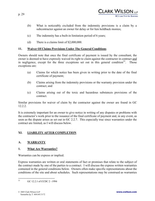 p. 29
© 2005 Clark Wilson LLP www.cwilson.com
Samantha Ip, T. 604.643.3172
(b) What is noticeably excluded from the indemnity provisions is a claim by a
subcontractor against an owner for delay or for lien holdback monies;
(c) The indemnity has a built-in limitation period of 6 years;
(d) There is a claims limit of $2,000,000.
11. Waiver Of Claims Provisions Under The General Conditions
Owners should note that once the final certificate of payment is issued by the consultant, the
owner is deemed to have expressly waived its right to claim against the contractor in contract and
in negligence, except for the three exceptions set out in this general condition53
. Those
exceptions are:
(a) Claims for which notice has been given in writing prior to the date of the final
certificate of payment;
(b) Claims arising from the indemnity provisions or the warranty provision under the
contract; and
(c) Claims arising out of the toxic and hazardous substances provisions of the
contract.
Similar provisions for waiver of claim by the contractor against the owner are found in GC
12.2.2.
It is extremely important for an owner to give notice in writing of any disputes or problems with
the contractor’s work prior to the issuance of the final certificate of payment and, in any event, as
soon as the dispute arises as set out in GC 2.2.7. This especially true since warranties under the
contract are limited, as I will discuss below.
XI. LIABILITY AFTER COMPLETION
A. WARRANTY
1. What Are Warranties?
Warranties can be express or implied.
Express warranties are written or oral statements of fact or promises that relate to the subject of
the contract made by one of the parties to a contract. I will discuss the express written warranties
contained in the general conditions below. Owners often make specific representations about the
conditions of the site and about schedules. Such representations may be construed as warranties
53
GC 12.2.1 of CCDC 2 –1994
 