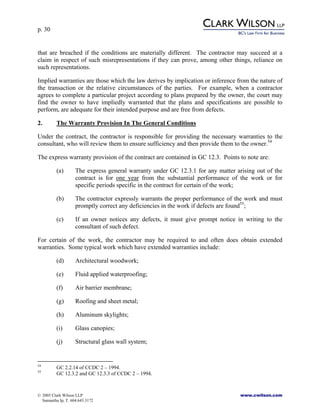 p. 30
© 2005 Clark Wilson LLP www.cwilson.com
Samantha Ip, T. 604.643.3172
that are breached if the conditions are materially different. The contractor may succeed at a
claim in respect of such misrepresentations if they can prove, among other things, reliance on
such representations.
Implied warranties are those which the law derives by implication or inference from the nature of
the transaction or the relative circumstances of the parties. For example, when a contractor
agrees to complete a particular project according to plans prepared by the owner, the court may
find the owner to have impliedly warranted that the plans and specifications are possible to
perform, are adequate for their intended purpose and are free from defects.
2. The Warranty Provision In The General Conditions
Under the contract, the contractor is responsible for providing the necessary warranties to the
consultant, who will review them to ensure sufficiency and then provide them to the owner.54
The express warranty provision of the contract are contained in GC 12.3. Points to note are:
(a) The express general warranty under GC 12.3.1 for any matter arising out of the
contract is for one year from the substantial performance of the work or for
specific periods specific in the contract for certain of the work;
(b) The contractor expressly warrants the proper performance of the work and must
promptly correct any deficiencies in the work if defects are found55
;
(c) If an owner notices any defects, it must give prompt notice in writing to the
consultant of such defect.
For certain of the work, the contractor may be required to and often does obtain extended
warranties. Some typical work which have extended warranties include:
(d) Architectural woodwork;
(e) Fluid applied waterproofing;
(f) Air barrier membrane;
(g) Roofing and sheet metal;
(h) Aluminum skylights;
(i) Glass canopies;
(j) Structural glass wall system;
54
GC 2.2.14 of CCDC 2 – 1994.
55
GC 12.3.2 and GC 12.3.3 of CCDC 2 – 1994.
 