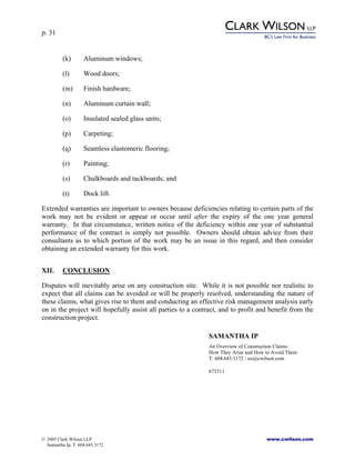 p. 31
© 2005 Clark Wilson LLP www.cwilson.com
Samantha Ip, T. 604.643.3172
(k) Aluminum windows;
(l) Wood doors;
(m) Finish hardware;
(n) Aluminum curtain wall;
(o) Insulated sealed glass units;
(p) Carpeting;
(q) Seamless elastomeric flooring;
(r) Painting;
(s) Chalkboards and tackboards; and
(t) Dock lift.
Extended warranties are important to owners because deficiencies relating to certain parts of the
work may not be evident or appear or occur until after the expiry of the one year general
warranty. In that circumstance, written notice of the deficiency within one year of substantial
performance of the contract is simply not possible. Owners should obtain advice from their
consultants as to which portion of the work may be an issue in this regard, and then consider
obtaining an extended warranty for this work.
XII. CONCLUSION
Disputes will inevitably arise on any construction site. While it is not possible nor realistic to
expect that all claims can be avoided or will be properly resolved, understanding the nature of
these claims, what gives rise to them and conducting an effective risk management analysis early
on in the project will hopefully assist all parties to a contract, and to profit and benefit from the
construction project.
SAMANTHA IP
An Overview of Construction Claims:
How They Arise and How to Avoid Them
T. 604.643.3172 / ssi@cwilson.com
672311
 