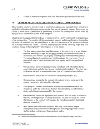 p. 2
© 2005 Clark Wilson LLP www.cwilson.com
Samantha Ip, T. 604.643.3172
• Failure of parties to cooperate with each other in the performance of the work.
III. GENERAL RECOMMENDATIONS FOR AVOIDING CONSTRUCTION
Those readers who have been involved in construction claims, and especially those which have
resulted in arbitration or litigation, are aware that they are often a costly process. I encourage my
clients to avoid such expenditures by performing effective risk management at the outset by
trying to avoid construction claims in the first place.
Effective risk management for avoidance of claims involves a cost/benefits analysis at each stage
of the construction. The realities of the construction industry and the profit driven bottom line
often make it unrealistic and not cost effective to take all or even most of the recommended steps
for avoiding construction claims. However, employing some of the following steps may save
you more money in the long term by allowing you to avoid claims:
• The best way to ensure that something occurs or does not occur is to put it in the
contract. Obtain good legal advice before entering into the contract in order to
ensure that your interests are properly and adequately reflected in the contract.
The standard general conditions may not be adequate for your needs. This is
particularly true of public entities which have special and diverse needs and
interests;
• Owners should try to hire contractors and consultants with whom they have a
good relationship and who have a good reputation in the industry. You may have
to do some research in order to determine a party’s reputation in the industry;
• Owners should realize that the lowest bid is not always the best bid;
• Owners should ensure that the contract allows them to have some say in the
general contractor’s selection of its subtrades;
• Each party to a contract should ensure that they understand their duties and
obligations under the contract and that they have the ability to perform these
duties and obligations as required by the contract;
• Owners should ensure that a project is well planned from the outset to minimize
the need for change orders or change directives. At least one study has shown
that changes to the contract work increase the risk of construction claims and
decrease productivity1
;
• Both owners and contractors should do what they can to ensure proper
management and administration of the project, including proper and adequate
staffing and co-ordination of the project and trades;
1
The Construction Industry Institute study on the quantitative effects of project change (May 1995).
 