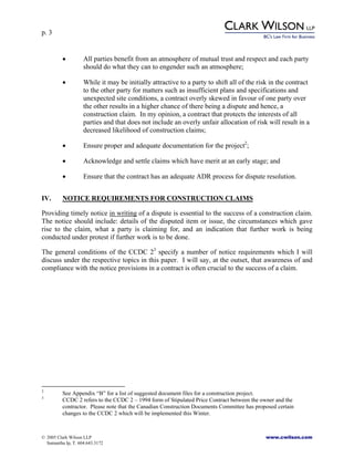 p. 3
© 2005 Clark Wilson LLP www.cwilson.com
Samantha Ip, T. 604.643.3172
• All parties benefit from an atmosphere of mutual trust and respect and each party
should do what they can to engender such an atmosphere;
• While it may be initially attractive to a party to shift all of the risk in the contract
to the other party for matters such as insufficient plans and specifications and
unexpected site conditions, a contract overly skewed in favour of one party over
the other results in a higher chance of there being a dispute and hence, a
construction claim. In my opinion, a contract that protects the interests of all
parties and that does not include an overly unfair allocation of risk will result in a
decreased likelihood of construction claims;
• Ensure proper and adequate documentation for the project2
;
• Acknowledge and settle claims which have merit at an early stage; and
• Ensure that the contract has an adequate ADR process for dispute resolution.
IV. NOTICE REQUIREMENTS FOR CONSTRUCTION CLAIMS
Providing timely notice in writing of a dispute is essential to the success of a construction claim.
The notice should include: details of the disputed item or issue, the circumstances which gave
rise to the claim, what a party is claiming for, and an indication that further work is being
conducted under protest if further work is to be done.
The general conditions of the CCDC 23
specify a number of notice requirements which I will
discuss under the respective topics in this paper. I will say, at the outset, that awareness of and
compliance with the notice provisions in a contract is often crucial to the success of a claim.
2
See Appendix “B” for a list of suggested document files for a construction project.
3
CCDC 2 refers to the CCDC 2 – 1994 form of Stipulated Price Contract between the owner and the
contractor. Please note that the Canadian Construction Documents Committee has proposed certain
changes to the CCDC 2 which will be implemented this Winter.
 