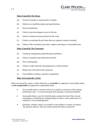 p. 2
© 2005 Clark Wilson LLP www.cwilson.com
Samantha Ip, T. 604.643.3172
Delay Caused By The Owner
(g) Excessive changes in requirements or design;
(h) Defective or insufficient plans and specifications;
(i) Owner interference;
(j) Failure to provide adequate access to the site;
(k) Failure to obtain necessary permits for the work;
(l) Failure to coordinate the job when there are separate contracts awarded;
(m) Failure of the consultant to provide or approve drawings in a reasonable time;
Delay Caused By The Contractor
(n) Contractor management and performance problems;
(o) Failure to properly man and perform the job;
(p) Poor workmanship;
(q) Failure to order materials and equipment in a timely fashion;
(r) Delays due to the fault of the contractor;
(s) Unavailability of labour, material or equipment;
Delay Not Caused By A Party
Delay not caused by a party is often referred to as excusable (as opposed to inexcusable) delay,
or non-compensable (as opposed to compensable) delay:
• An excusable delay is one that will serve to justify an extension of the contract
performance time – it excuses the party from meeting a contractual deadline;
• Inexcusable delay is one for which the party assumes the risk of the cost and
consequences, including the resulting impact on others, such as delay due to a
contractor’s own mismanagement;
• Generally, whether a delay is excusable or inexcusable is a matter of contract.
The question asked is, does the contract permit the delay in question?
 