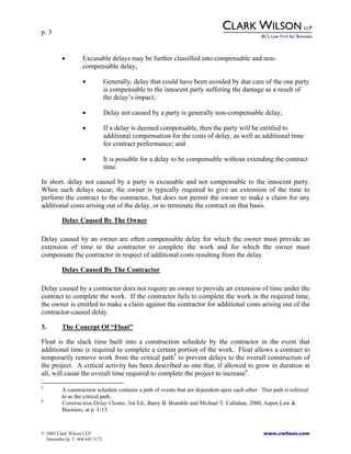 p. 3
© 2005 Clark Wilson LLP www.cwilson.com
Samantha Ip, T. 604.643.3172
• Excusable delays may be further classified into compensable and non-
compensable delay;
• Generally, delay that could have been avoided by due care of the one party
is compensable to the innocent party suffering the damage as a result of
the delay’s impact;
• Delay not caused by a party is generally non-compensable delay;
• If a delay is deemed compensable, then the party will be entitled to
additional compensation for the costs of delay, as well as additional time
for contract performance; and
• It is possible for a delay to be compensable without extending the contract
time.
In short, delay not caused by a party is excusable and not compensable to the innocent party.
When such delays occur, the owner is typically required to give an extension of the time to
perform the contract to the contractor, but does not permit the owner to make a claim for any
additional costs arising out of the delay, or to terminate the contract on that basis.
Delay Caused By The Owner
Delay caused by an owner are often compensable delay for which the owner must provide an
extension of time to the contractor to complete the work and for which the owner must
compensate the contractor in respect of additional costs resulting from the delay.
Delay Caused By The Contractor
Delay caused by a contractor does not require an owner to provide an extension of time under the
contract to complete the work. If the contractor fails to complete the work in the required time,
the owner is entitled to make a claim against the contractor for additional costs arising out of the
contractor-caused delay.
3. The Concept Of “Float”
Float is the slack time built into a construction schedule by the contractor in the event that
additional time is required to complete a certain portion of the work. Float allows a contract to
temporarily remove work from the critical path5
to prevent delays to the overall construction of
the project. A critical activity has been described as one that, if allowed to grow in duration at
all, will cause the overall time required to complete the project to increase6
.
5
A construction schedule contains a path of events that are dependent upon each other. That path is referred
to as the critical path.
6
Construction Delay Claims, 3rd Ed., Barry B. Bramble and Michael T. Callahan, 2000, Aspen Law &
Business, at p. 1-13.
 