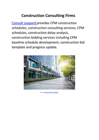 Construction Consulting Firms
Consult Leopard provides CPM construction
schedules, construction consulting services, CPM
schedules, construction delay analysis,
construction bidding services including CPM
baseline schedule development, construction bid
template and progress update.
Figure IConstruction scheduler
 