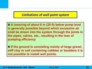 Dr. P. Nanjundaswamy SJCE Mysore July 15, 2015 101
Limitations of well point system
A lowering of about 6 m (20 ft) below pump level
is generally possible beyond which excessive air
shall be drawn into the system through the joints in
the pipes, valves, etc., resulting in the loss of
pumping efficiency
If the ground is consisting mainly of large gravel,
stiff clay or soil containing cobbles or boulders it is
not possible to install well points.
 