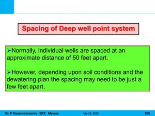 Dr. P. Nanjundaswamy SJCE Mysore July 15, 2015 106
Normally, individual wells are spaced at an
approximate distance of 50 feet apart.
However, depending upon soil conditions and the
dewatering plan the spacing may need to be just a
few feet apart.
Spacing of Deep well point system
 