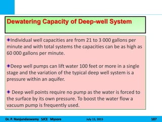 Dr. P. Nanjundaswamy SJCE Mysore July 15, 2015 107
Individual well capacities are from 21 to 3 000 gallons per
minute and with total systems the capacities can be as high as
60 000 gallons per minute.
Deep well pumps can lift water 100 feet or more in a single
stage and the variation of the typical deep well system is a
pressure within an aquifer.
Deep well points require no pump as the water is forced to
the surface by its own pressure. To boost the water flow a
vacuum pump is frequently used.
Dewatering Capacity of Deep-well System
 