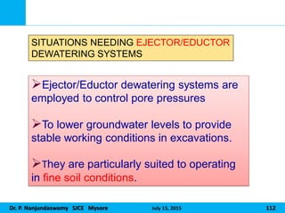 Dr. P. Nanjundaswamy SJCE Mysore July 15, 2015 112
Ejector/Eductor dewatering systems are
employed to control pore pressures
To lower groundwater levels to provide
stable working conditions in excavations.
They are particularly suited to operating
in fine soil conditions.
SITUATIONS NEEDING EJECTOR/EDUCTOR
DEWATERING SYSTEMS
 