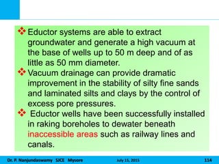 Dr. P. Nanjundaswamy SJCE Mysore July 15, 2015 114
Eductor systems are able to extract
groundwater and generate a high vacuum at
the base of wells up to 50 m deep and of as
little as 50 mm diameter.
Vacuum drainage can provide dramatic
improvement in the stability of silty fine sands
and laminated silts and clays by the control of
excess pore pressures.
 Eductor wells have been successfully installed
in raking boreholes to dewater beneath
inaccessible areas such as railway lines and
canals.
 