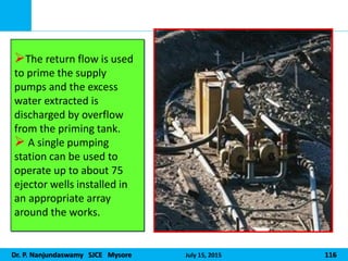 Dr. P. Nanjundaswamy SJCE Mysore July 15, 2015 116
The return flow is used
to prime the supply
pumps and the excess
water extracted is
discharged by overflow
from the priming tank.
 A single pumping
station can be used to
operate up to about 75
ejector wells installed in
an appropriate array
around the works.
 