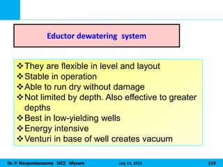 Dr. P. Nanjundaswamy SJCE Mysore July 15, 2015 119
Eductor dewatering system
They are flexible in level and layout
Stable in operation
Able to run dry without damage
Not limited by depth. Also effective to greater
depths
Best in low-yielding wells
Energy intensive
Venturi in base of well creates vacuum
 