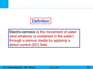 Dr. P. Nanjundaswamy SJCE Mysore July 15, 2015 121
Electro-osmosis is the movement of water
(and whatever is contained in the water)
through a porous media by applying a
direct current (DC) field.
Definition
 