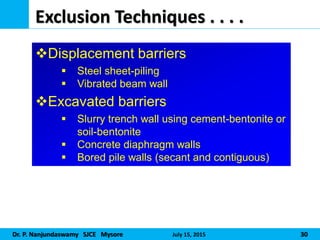 Dr. P. Nanjundaswamy SJCE Mysore July 15, 2015 30
Exclusion Techniques . . . .
Displacement barriers
 Steel sheet-piling
 Vibrated beam wall
Excavated barriers
 Slurry trench wall using cement-bentonite or
soil-bentonite
 Concrete diaphragm walls
 Bored pile walls (secant and contiguous)
 