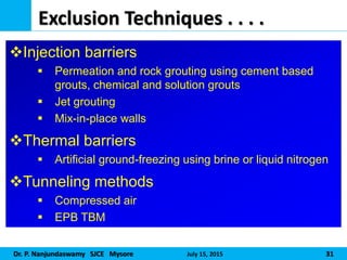 Dr. P. Nanjundaswamy SJCE Mysore July 15, 2015 31
Exclusion Techniques . . . .
Injection barriers
 Permeation and rock grouting using cement based
grouts, chemical and solution grouts
 Jet grouting
 Mix-in-place walls
Thermal barriers
 Artificial ground-freezing using brine or liquid nitrogen
Tunneling methods
 Compressed air
 EPB TBM
 