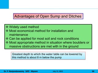 Dr. P. Nanjundaswamy SJCE Mysore July 15, 2015 66
Advantages of Open Sump and Ditches
 Widely used method
 Most economical method for installation and
maintenance
 Can be applied for most soil and rock conditions
 Most appropriate method in situation where boulders or
massive obstructions are met with in the ground
Greatest depth to which the water table can be lowered by
this method is about 8 m below the pump
 