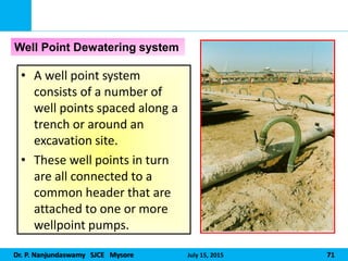 Dr. P. Nanjundaswamy SJCE Mysore July 15, 2015 71
• A well point system
consists of a number of
well points spaced along a
trench or around an
excavation site.
• These well points in turn
are all connected to a
common header that are
attached to one or more
wellpoint pumps.
Well Point Dewatering system
 