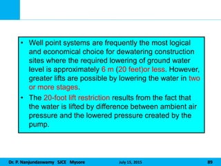 Dr. P. Nanjundaswamy SJCE Mysore July 15, 2015 89
• Well point systems are frequently the most logical
and economical choice for dewatering construction
sites where the required lowering of ground water
level is approximately 6 m (20 feet)or less. However,
greater lifts are possible by lowering the water in two
or more stages.
• The 20-foot lift restriction results from the fact that
the water is lifted by difference between ambient air
pressure and the lowered pressure created by the
pump.
 