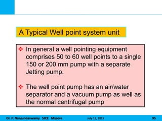 Dr. P. Nanjundaswamy SJCE Mysore July 15, 2015 95
 In general a well pointing equipment
comprises 50 to 60 well points to a single
150 or 200 mm pump with a separate
Jetting pump.
 The well point pump has an air/water
separator and a vacuum pump as well as
the normal centrifugal pump
A Typical Well point system unit
 