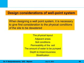 Dr. P. Nanjundaswamy SJCE Mysore July 15, 2015 99
The physical layout
Adjacent areas
Soil conditions
Permeability of the soil
The amount of water to be pumped
Depth to imperviousness
Stratification
Design considerations of well-point system
When designing a well point system, it is necessary
to give first consideration to the physical conditions
of the site to be dewatered
 