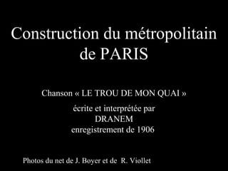 Construction du métropolitain
         de PARIS

       Chanson « LE TROU DE MON QUAI »
                écrite et interprétée par
                       DRANEM
                enregistrement de 1906


 Photos du net de J. Boyer et de R. Viollet
 