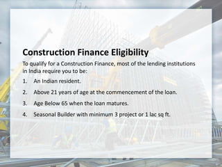 Construction Finance Eligibility
To qualify for a Construction Finance, most of the lending institutions
in India require you to be:
1. An Indian resident.
2. Above 21 years of age at the commencement of the loan.
3. Age Below 65 when the loan matures.
4. Seasonal Builder with minimum 3 project or 1 lac sq ft.
 