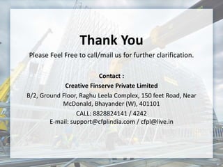 Thank You
Please Feel Free to call/mail us for further clarification.
Contact :
Creative Finserve Private Limited
B/2, Ground Floor, Raghu Leela Complex, 150 feet Road, Near
McDonald, Bhayander (W), 401101
CALL: 8828824141 / 4242
E-mail: support@cfplindia.com / cfpl@live.in
 