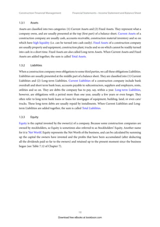 Construction Financial Management
10
Financial Statements – Income Statement and Balance Shee
1.3.1	Assets
Assets are classified into two categories: (1) Current Assets and (2) Fixed Assets. They represent what a
company owns, and are usually presented at the top (first part) of a balance sheet. Current Assets of a
construction company are usually cash, accounts receivable, construction material inventory and so on
which have high liquidity (i.e. can be turned into cash easily). Fixed Assets of a construction company
are usually property and equipment, construction plant, trucks and so on which cannot be readily turned
into cash in a short time. Fixed Assets are also called Long-term Assets. When Current Assets and Fixed
Assets are added together, the sum is called Total Assets.
1.3.2	Liabilities
When a construction company owes obligations to some third parties, we call these obligations Liabilities.
Liabilities are usually presented at the middle part of a balance sheet. They are classified into (1) Current
Liabilities and (2) Long-term Liabilities. Current Liabilities of a construction company include bank
overdraft and short term bank loan, accounts payable to subcontractors, suppliers and employers, rents,
utilities and so on. They are debts the company has to pay, say, within a year. Long-term Liabilities,
however, are obligations with a period more than one year, usually a few years or even longer. They
often refer to long term bank loans or loans for mortgages of equipment, building, land, or even cars/
trucks. These long-term debts are usually repaid by installments. When Current Liabilities and Long-
term Liabilities are added together, the sum is called Total Liabilities.
1.3.3	Equity
Equity is the capital invested by the owner(s) of a company. Because some construction companies are
owned by stockholders, so Equity is sometimes also referred to as Stockholders’ Equity. Another name
for it is ‘Net Worth’. Equity represents the Net Worth of the business, and can be calculated by summing
up the capital the owners have invested and the profits that have been accumulated (after deducting
all the dividends paid so far to the owners) and retained up to the present moment since the business
began (see Table 7.12 of Chapter 7).
Download free eBooks at bookboon.com
 