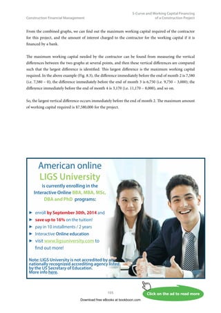 Construction Financial Management
52
Compound Interest, Net Present Value (NPV),
Equivalent Annual Cost and Loan Redemption
b)	 The contractor at the end of year 4 wished to make an early redemption (i.e. pay all the
money that he owed the bank). How much should he pay?
c)	 The bank negotiated with the contractor and reduced the interest rate to 10% p.a. at the
beginning of the 5th year in order to attract the contractor to stay borrowing. What would
be the contractor’s repayment schedule if he chose to pay back the bank in the form of six
uniform payments from the end of years 5 to the end of year 10?
d)	 If the bank changed the interest rate back to 12% p.a. at the beginning of the 8th year, what
would be the amount of the contractor’s last payment (i.e. payment at the end of year 10)
if he kept on paying the bank the same instalment as calculated in (c) above at the end or
years 8 and 9?
Exercise Question 3
There are two alternatives to construct a storage house. Both serve the purpose of allowing construction
materials to be stored in the house. However, due to different construction methods (one is made of
wood and the other made of bricks), different life spans and cash flow patterns are associated with each
alternative as follows:
Alternative 1 (wood) Alternative 2 (bricks)
Life 10 years 15 years
Initial capital cost $900,000 $1,300,000
Operation and maintenance cost $80,000 p.a. $20,000 p.a.
		
Assuming the discount rate to be 16% p.a., choose the better alternative by:
a)	 the present value method, and
b)	 the equivalent annual cost method.
(Hints: compare the alternatives based on the same number of years, i.e. 30 years)
Exercise Question 4
We have seen from Section 3.5 (or Example 3.6) of Chapter 3 that no matter what methods we use to
pay back a loan, the sum of the present values of the payments is a constant value, equal to the principal
amount borrowed. Prove mathematically to show that such a phenomenon is always true.
Exercise Question 5
We have seen from Section 3.6 (or Example 3.7) of Chapter 3 that the number is zero at the bottom-
right corner of the table in Part a) of the example. Prove mathematically to show that this is always true
for all cases in general.
Download free eBooks at bookboon.com
 