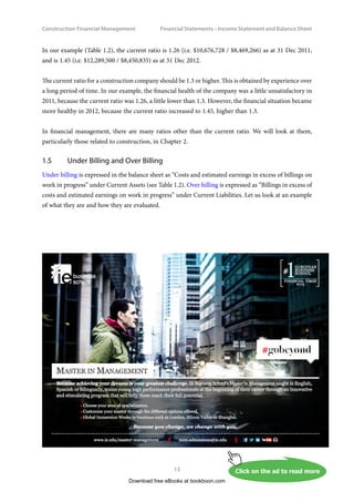 Construction Financial Management
13
Financial Statements – Income Statement and Balance Shee
In our example (Table 1.2), the current ratio is 1.26 (i.e. $10,676,728 / $8,469,266) as at 31 Dec 2011,
and is 1.45 (i.e. $12,289,500 / $8,450,835) as at 31 Dec 2012.
The current ratio for a construction company should be 1.3 or higher. This is obtained by experience over
a long period of time. In our example, the financial health of the company was a little unsatisfactory in
2011, because the current ratio was 1.26, a little lower than 1.3. However, the financial situation became
more healthy in 2012, because the current ratio increased to 1.45, higher than 1.3.
In financial management, there are many ratios other than the current ratio. We will look at them,
particularly those related to construction, in Chapter 2.
1.5	 Under Billing and Over Billing
Under billing is expressed in the balance sheet as “Costs and estimated earnings in excess of billings on
work in progress” under Current Assets (see Table 1.2). Over billing is expressed as “Billings in excess of
costs and estimated earnings on work in progress” under Current Liabilities. Let us look at an example
of what they are and how they are evaluated.
Download free eBooks at bookboon.com
Click on the ad to read more
Click on the ad to read more
Click on the ad to read more
Click on the ad to read more
Click on the ad to read more
 