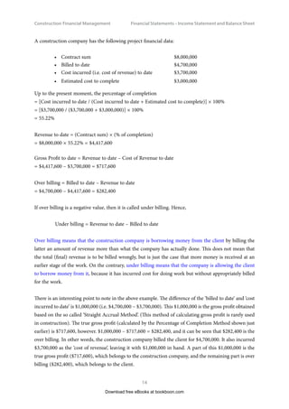 Construction Financial Management
14
Financial Statements – Income Statement and Balance Shee
A construction company has the following project financial data:
•	 Contract sum $8,000,000
•	 Billed to date $4,700,000
•	 Cost incurred (i.e. cost of revenue) to date $3,700,000
•	 Estimated cost to complete $3,000,000
Up to the present moment, the percentage of completion
= [Cost incurred to date / (Cost incurred to date + Estimated cost to complete)] × 100%
= [$3,700,000 / ($3,700,000 + $3,000,000)] × 100%
= 55.22%
Revenue to date = (Contract sum) × (% of completion)
= $8,000,000 × 55.22% = $4,417,600
Gross Profit to date = Revenue to date – Cost of Revenue to date
= $4,417,600 – $3,700,000 = $717,600
Over billing = Billed to date – Revenue to date
= $4,700,000 – $4,417,600 = $282,400
If over billing is a negative value, then it is called under billing. Hence,
Under billing = Revenue to date – Billed to date
Over billing means that the construction company is borrowing money from the client by billing the
latter an amount of revenue more than what the company has actually done. This does not mean that
the total (final) revenue is to be billed wrongly, but is just the case that more money is received at an
earlier stage of the work. On the contrary, under billing means that the company is allowing the client
to borrow money from it, because it has incurred cost for doing work but without appropriately billed
for the work.
There is an interesting point to note in the above example. The difference of the ‘billed to date’ and ‘cost
incurred to date’ is $1,000,000 (i.e. $4,700,000 – $3,700,000). This $1,000,000 is the gross profit obtained
based on the so called ‘Straight Accrual Method’. (This method of calculating gross profit is rarely used
in construction). The true gross profit (calculated by the Percentage of Completion Method shown just
earlier) is $717,600, however. $1,000,000 – $717,600 = $282,400, and it can be seen that $282,400 is the
over billing. In other words, the construction company billed the client for $4,700,000. It also incurred
$3,700,000 as the ‘cost of revenue’, leaving it with $1,000,000 in hand. A part of this $1,000,000 is the
true gross profit ($717,600), which belongs to the construction company, and the remaining part is over
billing ($282,400), which belongs to the client.
Download free eBooks at bookboon.com
 