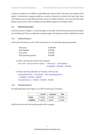 Construction Financial Management
15
Financial Statements – Income Statement and Balance Shee
A project can either be over billed or under billed and cannot be both. The above is an example of one
project. A construction company usually has a number of projects in its hand at the same time. Some
of the projects may be under billed and some may be over billed. Therefore, we can see that both under
billing (current assets) and over billing (current liabilities) appear on the balance sheet.
1.6	 Worked Examples
In this last section of Chapter 1, worked examples on the topics that have been discussed in this chapter
are to be illustrated. There are eight short worked examples. It is hoped that readers will find them useful.
1.6.1	 Worked Example 1
At the end of the fiscal year 2012, ABC Construction Co. has the following financial profile:
Total assets $1,000,000
Total liabilities $700,000
Gross profit $250,000
Total operating expenses $210,000
a)	 What is the total net worth of this company?
Net worth = Equity (Owner’s capital)	 = Total assets – Total liabilities
	= $1,000,000 – $700,000 = $300,000
b)	 What is the Net profit after tax? (Assume a 25% tax rate)
Net profit before tax = Gross profit – Total operating expenses
= $250,000 – $210,000 = $40,000
Net profit after tax = $40,000 – $10,000 = $30,000
1.6.2	 Worked Example 2
The following balance sheet figures are of EFG Construction Company’s:
Current Long-term Total
Assets $120,000 $110,000 $230,000
Liabilities $100,000 $80,000 $180,000
Find the total net worth and working capital of the company.
Download free eBooks at bookboon.com
 