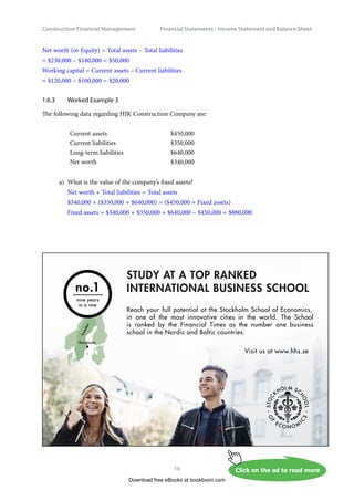 Construction Financial Management
16
Financial Statements – Income Statement and Balance Shee
Net worth (or Equity) = Total assets – Total liabilities
= $230,000 – $180,000 = $50,000
Working capital = Current assets – Current liabilities
= $120,000 – $100,000 = $20,000
1.6.3	 Worked Example 3
The following data regarding HJK Construction Company are:
Current assets $450,000
Current liabilities $350,000
Long-term liabilities $640,000
Net worth $340,000
a)	 What is the value of the company’s fixed assets?
Net worth + Total liabilities = Total assets
$340,000 + ($350,000 + $640,000) = ($450,000 + Fixed assets)
Fixed assets = $340,000 + $350,000 + $640,000 – $450,000 = $880,000
Download free eBooks at bookboon.com
Click on the ad to read more
Click on the ad to read more
Click on the ad to read more
Click on the ad to read more
Click on the ad to read more
Click on the ad to read more
STUDY AT A TOP RANKED
INTERNATIONAL BUSINESS SCHOOL
Reach your full potential at the Stockholm School of Economics,
in one of the most innovative cities in the world. The School
is ranked by the Financial Times as the number one business
school in the Nordic and Baltic countries.
Visit us at www.hhs.se
S
w
e
d
e
n
Stockholm
no.1
nine years
in a row
 