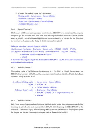Construction Financial Management
17
Financial Statements – Income Statement and Balance Shee
b)	 What are the working capital and current ratio?
Working capital = Current assets – Current liabilities
= $450,000 – $350,000 = $100,000
Current ratio = Current assets / Current liabilities
= $450,000 / $350,000 = 1.29
1.6.4	 Worked Example 4
The founders of HJK construction company invested a total of $400,000 upon formation of the company
two years ago. No dividends have been paid. Now the company has total assets of $170,000, current
assets of $80,000, current liabilities of $95,000, and long-term liabilities of $50,000. Do you think that
the company has been successful during its first two years of operations?
Before the start of the company, Equity = $400,000
After two years, Fixed assets = Total assets – Current assets = $170,000 – $80,000 = $90,000,
And, Equity = (Current Assets + Fixed Assets) – (Current Liabilities + Long term Liabilities)
= ($80,000 + $90,000) – ($95,000 + $50,000)
= $25,000
It shows that the company’s Equity has decreased from $400,000 to $25,000 in two years which means
a severe loss in these two years.
1.6.5	 Worked Example 5
The working capital of LMN Construction Company at 31 Dec 20012 is $70,000. Current assets are
$120,000, total assets are $250,000, and the company owes no long-term liabilities. What is the balance
of owner’s equity at 31 Dec 2012?
	 As we know: Working capital 	 =	 Current assets – Current liabilities
	 $70,000 	 =	 $120,000 – X
	 X	 =	 Current liabilities = $50,000
	 And since: Owner’s equity	 =	 Total assets – Total liabilities
	 =	$250,000 – ($50,000 + 0) as long-term liabilities = 0
	 =	$200,000
1.6.6	 Worked Example 6
PQR Construction Co. expanded rapidly during 2012 by investing in new plant and equipment and other
inventory. As a result, total assets increased from $400,000 at the beginning of 2012 to $700,000 at the
end of 2012. The owner’s equity at the beginning of the year was $250,000 and the company’s net profit
for the year was $50,000. Assuming the company paid no dividends during 2012,
Download free eBooks at bookboon.com
 