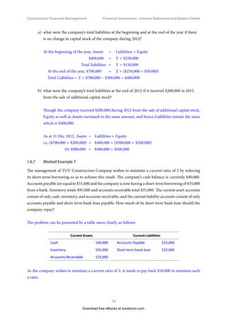 Construction Financial Management
18
Financial Statements – Income Statement and Balance Shee
a)	 what were the company’s total liabilities at the beginning and at the end of the year if there
is no change in capital stock of the company during 2012?
At the beginning of the year, Assets 	 =	 Liabilities + Equity
$400,000 	 =	 Y + $250,000
Total liabilities 	=	 Y = $150,000
At the end of the year, $700,000 	 =	 Z + ($250,000 + $50,000)
Total Liabilities = Z = $700,000 – $300,000 = $400,000
b)	 what were the company’s total liabilities at the end of 2012 if it received $200,000 in 2012
from the sale of additional capital stock?
Though the company received $200,000 during 2012 from the sale of additional capital stock,
Equity as well as Assets increased in the same amount, and hence Liabilities remain the same
which is $400,000.
As at 31 Dec 2012, Assets	 =	 Liabilities + Equity
i.e. ($700,000 + $200,000) 	=	 $400,000 + ($300,000 + $200,000)
Or $900,000 	 =	 $400,000 + $500,000
1.6.7	 Worked Example 7
The management of TUV Construction Company wishes to maintain a current ratio of 2 by reducing
its short-term borrowing so as to achieve this result. The company’s cash balance is currently $40,000.
Accounts payable are equal to $55,000 and the company is now having a short-term borrowing of $35,000
from a bank. Inventory totals $95,000 and accounts receivable total $35,000. The current asset accounts
consist of only cash, inventory, and accounts receivable; and the current liability accounts consist of only
accounts payable and short-term bank loan payable. How much of its short-term bank loan should the
company repay?
The problem can be presented by a table more clearly as follows:
Current Assets Current Liabilities
Cash $40.000 Accounts Payable $55,000
Inventory $95,000 Short term bank loan $35,000
Accounts Receivable $35,000
As the company wishes to maintain a current ratio of 2, it needs to pay back $10,000 to maintain such
a ratio.
Download free eBooks at bookboon.com
 