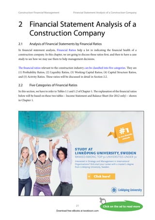 Construction Financial Management
21
Financial Statement Analysis of a Construction Company
2	
Financial Statement Analysis of a
Construction Company
2.1	 Analysis of Financial Statements by Financial Ratios
In financial statement analysis, Financial Ratios help a lot in indicating the financial health of a
construction company. In this chapter, we are going to discuss these ratios first, and then to have a case
study to see how we may use them to help management decisions.
The financial ratios relevant to the construction industry can be classified into five categories. They are
(1) Profitability Ratios, (2) Liquidity Ratios, (3) Working Capital Ratios, (4) Capital Structure Ratios,
and (5) Activity Ratios. These ratios will be discussed in detail in Section 2.2.
2.2 	 Five Categories of Financial Ratios
In this section, we have to refer to Tables 1.1 and 1.2 of Chapter 1. The explanation of the financial ratios
below will be based on these two tables – Income Statement and Balance Sheet (for 2012 only) – shown
in Chapter 1.
Download free eBooks at bookboon.com
Click on the ad to read more
Click on the ad to read more
Click on the ad to read more
Click on the ad to read more
Click on the ad to read more
Click on the ad to read more
Click on the ad to read more
 
