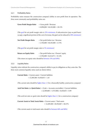 Construction Financial Management
22
Financial Statement Analysis of a Construction Company
2.2.1	 Profitability Ratios
Profitability ratios measure the construction company’s ability to earn profit from its operation. The
three most commonly used profitability ratios are:
Gross Profit Margin Ratio 	 = Gross profit / Revenue
	= 8,098,000 / 40,185,000 = 20.15%
(The goal for net profit margin ratio is 25% minimum; if subcontractors (pay-as-paid basis)
occupy a significant portion of the cost of revenue, the goal can be reduced to 20% minimum)
Net Profit Margin Ratio 	 = Net profit before tax / Revenue
	 = 2,704,000 / 40,185,000 = 6.73%
(The goal for net profit margin ratio is 5% minimum)
Return on Equity Ratio 	 = Net profit before tax / Owners’ equity
	 = 2,704,000 / 8,412,675 = 32.14%
(The return on equity ratio should be between 15% and 40%)
2.2.2	 Liquidity Ratios
Liquidity ratios indicate the construction company’s ability to pay its obligations as they come due. The
three most common liquidity ratios used are shown below.
Current Ratio = Current assets / Current liabilities
= 12,289,500 / 8,450,835 = 1.45
(The current ratio should be higher than 1.3 for a financially healthy construction company)
Acid Test Ratio (or Quick Ratio) = (Cash + Accounts receivables) / Current liabilities
= (2,589,000 + 5,767,000) / 8,450,835 = 0.99
(The acid test ratio or quick ratio should be higher than 1.1 for a construction company)
Current Assets to Total Assets Ratio = Current assets / Total assets
= 12,289,500 / 20,392,067 = 60.27%
(The current assets to total assets ratio should be between 60% and 80%)
Download free eBooks at bookboon.com
 