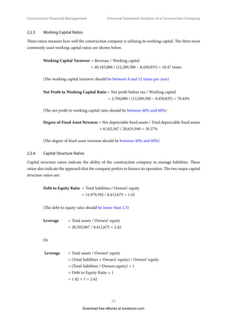 Construction Financial Management
23
Financial Statement Analysis of a Construction Company
2.2.3	 Working Capital Ratios
These ratios measure how well the construction company is utilizing its working capital. The three most
commonly used working capital ratios are shown below.
Working Capital Turnover = Revenue / Working capital
= 40,185,000 / (12,289,500 – 8,450,835) = 10.47 times
(The working capital turnover should be between 8 and 12 times per year)
Net Profit to Working Capital Ratio = Net profit before tax / Working capital
= 2,704,000 / (12,289,500 – 8,450,835) = 70.44%
(The net profit to working capital ratio should be between 40% and 60%)
Degree of Fixed Asset Newness = Net depreciable fixed assets / Total depreciable fixed assets
= 8,102,567 / 20,631,940 = 39.27%
(The degree of fixed asset newness should be between 40% and 60%)
2.2.4	 Capital Structure Ratios
Capital structure ratios indicate the ability of the construction company to manage liabilities. These
ratios also indicate the approach that the company prefers to finance its operation. The two major capital
structure ratios are:
Debt to Equity Ratio 	= Total liabilities / Owners’ equity
	= 11,979,392 / 8,412,675 = 1.42
(The debt to equity ratio should be lower than 2.5)
Leverage	 = Total assets / Owners’ equity
	 = 20,392,067 / 8,412,675 = 2.42
Or
Leverage 	 = Total assets / Owners’ equity
	 = (Total liabilities + Owners’ equity) / Owners’ equity
	 = (Total liabilities / Owners equity) + 1
	 = Debt to Equity Ratio + 1
	 = 1.42 + 1 = 2.42
Download free eBooks at bookboon.com
 