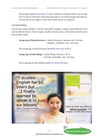 Construction Financial Management
24
Financial Statement Analysis of a Construction Company
(The leverage should be lower than 3.5. Some construction companies prefer to use leverage
of 3.5 or close to it but some conservative ones prefer to use a lower leverage. This relates to,
of course, the use of a higher or lower debt to equity ratio by the company.)
2.2.5 Activity Ratios
Activity ratios indicate whether or not the construction company is using its assets effectively, and if
yes, how effective they are. There are quite a number of activity ratios, and the seven commonly used
ones are shown below.
Average Age of Material Inventory = (Material inventory / Materials cost) × 365 days
	 = (850,000 / 13,000,000) × 365 = 23.87 days
(The average age of material inventory should be shorter than 30 days)
Average Age of Under Billings = (Under billings / Revenue) × 365 d
	 = (547,250 / 40,185,000) × 365 = 4.97 days
(The average age of under billings should be the shorter the better)
Download free eBooks at bookboon.com
Click on the ad to read more
Click on the ad to read more
Click on the ad to read more
Click on the ad to read more
Click on the ad to read more
Click on the ad to read more
Click on the ad to read more
Click on the ad to read more
 