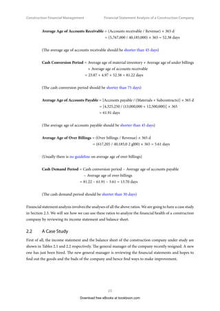 Construction Financial Management
25
Financial Statement Analysis of a Construction Company
Average Age of Accounts Receivable = (Accounts receivable / Revenue) × 365 d
	 = (5,767,000 / 40,185,000) × 365 = 52.38 days
(The average age of accounts receivable should be shorter than 45 days)
Cash Conversion Period = 
Average age of material inventory + Average age of under billings
+ Average age of accounts receivable
= 23.87 + 4.97 + 52.38 = 81.22 days
(The cash conversion period should be shorter than 75 days)
Average Age of Accounts Payable = [Accounts payable / (Materials + Subcontracts)] × 365 d
	 = [4,325,250 / (13,000,000 + 12,500,000)] × 365
	 = 61.91 days
(The average age of accounts payable should be shorter than 45 days)
Average Age of Over Billings = (Over billings / Revenue) × 365 d
		= (617,205 / 40,185,0 2 gl00) × 365 = 5.61 days
(Usually there is no guideline on average age of over billings)
Cash Demand Period = Cash conversion period – Average age of accounts payable
– Average age of over-billings
	 = 81.22 – 61.91 – 5.61 = 13.70 days
(The cash demand period should be shorter than 30 days)
Financial statement analysis involves the analyses of all the above ratios. We are going to have a case study
in Section 2.3. We will see how we can use these ratios to analyze the financial health of a construction
company by reviewing its income statement and balance sheet.
2.2	 A Case Study
First of all, the income statement and the balance sheet of the construction company under study are
shown in Tables 2.1 and 2.2 respectively. The general manager of the company recently resigned. A new
one has just been hired. The new general manager is reviewing the financial statements and hopes to
find out the goods and the bads of the company and hence find ways to make improvement.
Download free eBooks at bookboon.com
 