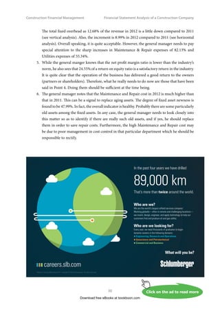 Construction Financial Management
29
Financial Statement Analysis of a Construction Company
2.	 Very soon, the new general manger looks into the trend of the gross profit margin of the
company. He finds that the gross profit margin ratios are 24.27% and 29.74% in 2012 and 2011
respectively, representing a fall of 5.47%. He should be cautious about this fall as a fall in this
ratio means less profit will be earned for every dollar of revenue generated. Also, the gross
profit falls by 3.86% even though there is a rise of 17.79% in the revenue. It may be due to an
increase in the cost of revenue without any increase in the contract price because of the highly
competitive market at that moment, or unfavourable purchasing/markup policies, and so on.
The general manager therefore should make a further investigation on the cost of revenue, that
is, the costs of materials, labour, subcontracts, etc.
3.	 All items in the cost of revenue have a 2-digit increment in percentage except the labour cost,
whose increase is insignificant (up by 0.28%). The general manager is even more impressive to
find out that the labour cost as a percentage of the revenue has actually gone down (see vertical
analysis of the income statement) while the revenue has gone up. One thing he needs to take
note of is that the cost of subcontractors has risen by 35.92% compared to the previous year (see
horizontal analysis). The reduction in labour cost may be due to the increase in subcontracts in
2012. Anyway, the general manager needs to find out whether or not the reduction of labour
has been really due to the increase of subcontracts as they are somehow interrelated. Keeping
a certain level of direct labour in the company is essential and a balance has to be maintained
between the company’s direct labour and subcontractors.
4.	 Upon further review of the Income Statement, the new general manager is rather disappointed
by the performance of 2012 as there is a significant decrease of 52.63% in the net profit although
the revenue has gone up. He requests a thorough study on the reasons for the decrease and
a report from the management. He strongly thinks that the study is necessary and important
because of such a discouraging performance. In fact, the net profit margin ratio is only 3.26%
(see vertical analysis), which is well below the norm of the construction industry’s minimum
5%. He is worrying about the company’s ability to achieve a satisfactory return on its investment.
The rise of total variable overhead is 34.74% from 2011 to 2012 (see horizontal analysis). This
rise certainly lowers down the operating profit considerably. When he looks into the items of
the variable overhead, he is troubled by the acute rise of almost 2.5 times in the Travel and
Entertainment cost. The increase of Bad Debts by 68.11% is also high. Both Truck, Vehicle 
Equipment expenses and Insurance  Workers’ Compensation expenses have risen by almost
35%. They are not good signs as well. A thorough investigation on “how? why? what?” of these
expenses is also necessary. Why there is a big increase in the entertainment expenses? What are
the guidelines in approving entertainment expenses? How is the collection policy on debtors?
Does the Accounts Department follow the policy strictly? What kinds of debtors are they?
Download free eBooks at bookboon.com
 