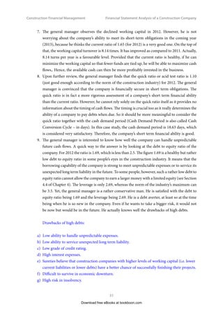 Construction Financial Management
30
Financial Statement Analysis of a Construction Company
The total fixed overhead as 12.68% of the revenue in 2012 is a little down compared to 2011
(see vertical analysis). Also, the increment is 8.99% in 2012 compared to 2011 (see horizontal
analysis). Overall speaking, it is quite acceptable. However, the general manager needs to pay
special attention to the sharp increases in Maintenance  Repair expenses of 82.13% and
Utilities expenses of 55.34%.
5.	 While the general manger knows that the net profit margin ratio is lower than the industry’s
norm, he also sees that 24.55% of a return on equity ratio is a satisfactory return in the industry.
It is quite clear that the operation of the business has delivered a good return to the owners
(partners or shareholders). Therefore, what he really needs to do now are those that have been
said in Point 4. Doing them should be sufficient at the time being.
6.	 The general manager notes that the Maintenance and Repair cost in 2012 is much higher than
that in 2011. This can be a signal to replace aging assets. The degree of fixed asset newness is
found to be 47.99%. In fact, the overall indicator is healthy. Probably there are some particularly
old assets among the fixed assets. In any case, the general manager needs to look closely into
this matter so as to identify if there are really such old assets, and if yes, he should replace
them in order to save repair costs. Furthermore, the high Maintenance and Repair cost may
be due to poor management in cost control in that particular department which he should be
responsible to rectify.
Download free eBooks at bookboon.com
Click on the ad to read more
Click on the ad to read more
Click on the ad to read more
Click on the ad to read more
Click on the ad to read more
Click on the ad to read more
Click on the ad to read more
Click on the ad to read more
Click on the ad to read more
Click on the ad to read more
89,000 km
In the past four years we have drilled
That’s more than twice around the world.
careers.slb.com
What will you be?
1
Based on Fortune 500 ranking 2011. Copyright © 2015 Schlumberger. All rights reserved.
Who are we?
We are the world’s largest oilfield services company1
.
Working globally—often in remote and challenging locations—
we invent, design, engineer, and apply technology to help our
customers find and produce oil and gas safely.
Who are we looking for?
Every year, we need thousands of graduates to begin
dynamic careers in the following domains:
n Engineering, Research and Operations
n Geoscience and Petrotechnical
n Commercial and Business
 