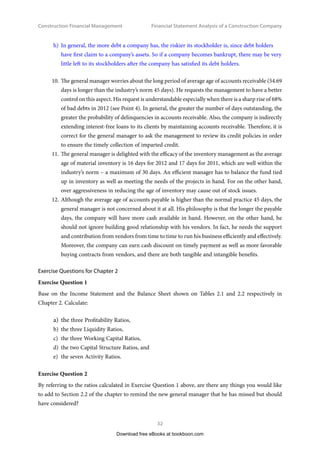 Construction Financial Management
31
Financial Statement Analysis of a Construction Company
7.	 The general manager observes the declined working capital in 2012. However, he is not
worrying about the company’s ability to meet its short-term obligations in the coming year
(2013), because he thinks the current ratio of 1.65 (for 2012) is a very good one. On the top of
that, the working capital turnover is 8.14 times. It has improved as compared to 2011. Actually,
8.14 turns per year is a favourable level. Provided that the current ratio is healthy, if he can
minimize the working capital so that fewer funds are tied up, he will be able to maximize cash
flows,. Hence, the available cash can then be more profitably invested in the business.
8.	 Upon further review, the general manager finds that the quick ratio or acid test ratio is 1.10
(just good enough according to the norm of the construction industry) for 2012. The general
manager is convinced that the company is financially secure in short term obligations. The
quick ratio is in fact a more rigorous assessment of a company’s short term financial ability
than the current ratio. However, he cannot rely solely on the quick ratio itself as it provides no
information about the timing of cash flows. The timing is crucial too as it really determines the
ability of a company to pay debts when due. So it should be more meaningful to consider the
quick ratio together with the cash demand period (Cash Demand Period is also called Cash
Conversion Cycle – in days). In this case study, the cash demand period is 18.63 days, which
is considered very satisfactory. Therefore, the company’s short term financial ability is good.
9.	 The general manager is interested to know how well the company can handle unpredictable
future cash flows. A quick way to the answer is by looking at the debt to equity ratio of the
company. For 2012 the ratio is 1.69, which is less than 2.5. The figure 1.69 is a healthy but rather
low debt to equity ratio in some people’s eyes in the construction industry. It means that the
borrowing capability of the company is strong to meet unpredictable expenses or to service its
unexpected long term liability in the future. To some people, however, such a rather low debt to
equity ratio cannot allow the company to earn a larger money with a limited equity (see Section
4.4 of Chapter 4). The leverage is only 2.69, whereas the norm of the industry’s maximum can
be 3.5. Yet, the general manager is a rather conservative man. He is satisfied with the debt to
equity ratio being 1.69 and the leverage being 2.69. He is a debt averter, at least so at the time
being when he is so new in the company. Even if he wants to take a bigger risk, it would not
be now but would be in the future. He actually knows well the drawbacks of high debts.
Drawbacks of high debts:
a)	  
L 
ow ability to handle unpredictable expenses.
b)	 Low ability to service unexpected long term liability.
c)	 Low grade of credit rating.
d)	 High interest expenses.
e)	 Sureties believe that construction companies with higher levels of working capital (i.e. lower
current liabilities or lower debts) have a better chance of successfully finishing their projects.
f)	 Difficult to survive in economic downturn.
g)	 High risk in insolvency.
Download free eBooks at bookboon.com
 