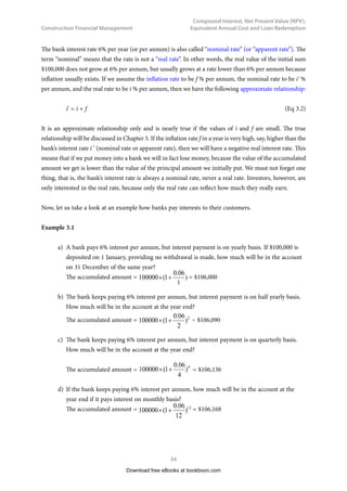Construction Financial Management
33
Compound Interest, Net Present Value (NPV),
Equivalent Annual Cost and Loan Redemption
3	
Compound Interest, Net Present
Value (NPV), Equivalent Annual
Cost and Loan Redemption
3.1	 Nominal Interest Rate and Real Interest Rate
If an amount of $100,000 is put in a bank, and the bank offers an interest rate of 6% per annum
compounded annually, we will get $133,822.56 after 5 years. This is calculated by:
$100,000 × ( 1 + 0.06)5
= $133,822.56
In general, the compound amount is calculated by the formula
S = P × ( 1 + i ) n
(Eq 3.1)
where 	 P = the initial investment or the principal sum
n = the number of periods, which refers to years or months, or even days
i = interest rate in % per period
S = the total sum of compound amount accumulated after n periods
Download free eBooks at bookboon.com
Click on the ad to read more
Click on the ad to read more
Click on the ad to read more
Click on the ad to read more
Click on the ad to read more
Click on the ad to read more
Click on the ad to read more
Click on the ad to read more
Click on the ad to read more
Click on the ad to read more
Click on the ad to read more
American online
LIGS University
▶
▶ enroll by September 30th, 2014 and
▶
▶ save up to 16% on the tuition!
▶
▶ pay in 10 installments / 2 years
▶
▶ Interactive Online education
▶
▶ visit www.ligsuniversity.com to
find out more!
is currently enrolling in the
Interactive Online BBA, MBA, MSc,
DBA and PhD programs:
Note: LIGS University is not accredited by any
nationally recognized accrediting agency listed
by the US Secretary of Education.
More info here.
 