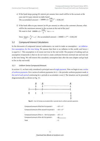 Construction Financial Management
34
Compound Interest, Net Present Value (NPV),
Equivalent Annual Cost and Loan Redemption
The bank interest rate 6% per year (or per annum) is also called “nominal rate” (or “apparent rate”). The
term “nominal” means that the rate is not a “real rate”. In other words, the real value of the initial sum
$100,000 does not grow at 6% per annum, but usually grows at a rate lower than 6% per annum because
inflation usually exists. If we assume the inflation rate to be f % per annum, the nominal rate to be i' %
per annum, and the real rate to be i % per annum, then we have the following approximate relationship:
i' = i + f  (Eq 3.2)
It is an approximate relationship only and is nearly true if the values of i and f are small. The true
relationship will be discussed in Chapter 5. If the inflation rate f in a year is very high, say, higher than the
bank’s interest rate i ’ (nominal rate or apparent rate), then we will have a negative real interest rate. This
means that if we put money into a bank we will in fact lose money, because the value of the accumulated
amount we get is lower than the value of the principal amount we initially put. We must not forget one
thing, that is, the bank’s interest rate is always a nominal rate, never a real rate. Investors, however, are
only interested in the real rate, because only the real rate can reflect how much they really earn.
Now, let us take a look at an example how banks pay interests to their customers.
Example 3.1
a)	 A bank pays 6% interest per annum, but interest payment is on yearly basis. If $100,000 is
deposited on 1 January, providing no withdrawal is made, how much will be in the account
on 31 December of the same year?
The accumulated amount = 
 