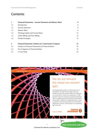 Construction Financial Management
4
Contents
Contents
1	
Financial Statements – Income Statement and Balance Sheet	 8
1.1	Introduction	 8
1.2	 Income Statement	 8
1.3	 Balance Sheet	 9
1.4 	 Working Capital and Current Ratio	 12
1.5	 Under Billing and Over Billing	 13
1.6	 Worked Examples	 15
2	
Financial Statement Analysis of a Construction Company	 21
2.1	 Analysis of Financial Statements by Financial Ratios	 21
2.2 	 Five Categories of Financial Ratios	 21
2.2	 A Case Study	 25
Download free eBooks at bookboon.com
Click on the ad to read more
www.sylvania.com
We do not reinvent
the wheel we reinvent
light.
Fascinating lighting offers an infinite spectrum of
possibilities: Innovative technologies and new
markets provide both opportunities and challenges.
An environment in which your expertise is in high
demand. Enjoy the supportive working atmosphere
within our global group and benefit from international
career paths. Implement sustainable ideas in close
cooperation with other specialists and contribute to
influencing our future. Come and join us in reinventing
light every day.
Light is OSRAM
 