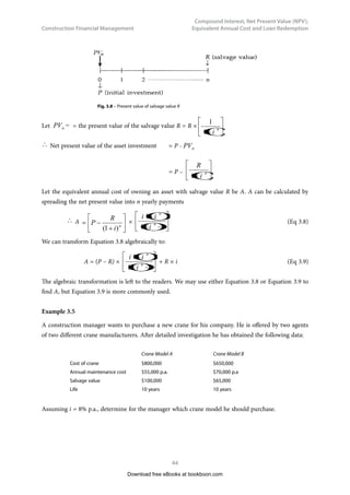Construction Financial Management
37
Compound Interest, Net Present Value (NPV),
Equivalent Annual Cost and Loan Redemption
The problem can be presented diagrammatically as follows:
0 1
A A A A A
2 3 4
$250,000
5
Fig. 3.2 – Sum of $250,000 accumulated by 5 uniform periodic (annual) payments.
We have to bear in mind that the excavator always costs $250,000, whether now or after five years, as
the inflation-free assumption has been made.
Applying Equation 3.3, 	 250,000	= A × (
)





 −
+
i
i
n
1
1 = A × 5.4163
(5.4163 is found by substituting i = 0.04 and n = 5 into the formula, or from Appendix)	
Hence, A =
4163
.
5
000
,
250
= $46,157
3.2.2	 Uniform Series Sinking Fund
It is a little troublesome to obtain $46,157 in Example 3.2. First, we have to use Equation 3.3. Second,
we have to rearrange terms to calculate A (A is usually referred to as Sinking Fund). In fact, we can
calculate the sinking fund A in a more direct (quicker) way.
Equation 3.3 can be rearranged as follows:
A = S ×
(
)






−
+ 1
1
n
i
i
 (Eq 3.4)
Equation 3.4 allows us to calculate the sinking fund $46,157 (i.e. A) in Example 3.2 directly and more
quickly. It is left to the readers as an exercise to try it.
The values of
(
)






−
+ 1
1
n
i
i
are shown in the Appendix for different values of i and n.
Download free eBooks at bookboon.com
 